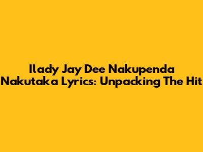 Ilady Jay Dee Nakupenda Nakutaka Lyrics: Unpacking The Hit