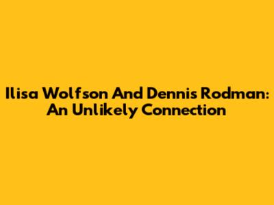 Ilisa Wolfson And Dennis Rodman: An Unlikely Connection