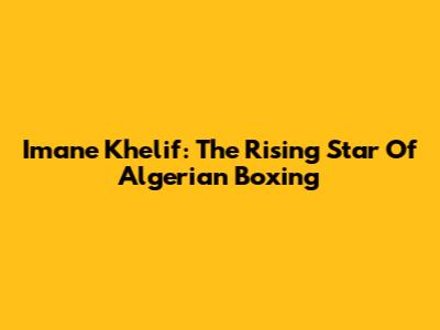 Imane Khelif: The Rising Star Of Algerian Boxing