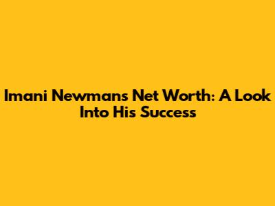 Imani Newman's Net Worth: A Look Into His Success