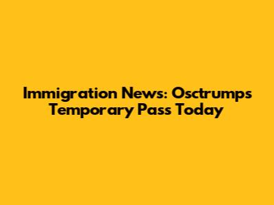 Immigration News: Osctrumps Temporary Pass Today