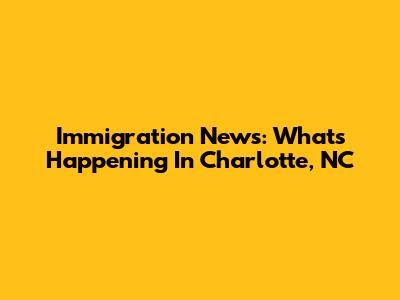 Immigration News: What's Happening In Charlotte, NC
