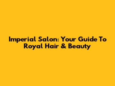 Imperial Salon: Your Guide To Royal Hair & Beauty
