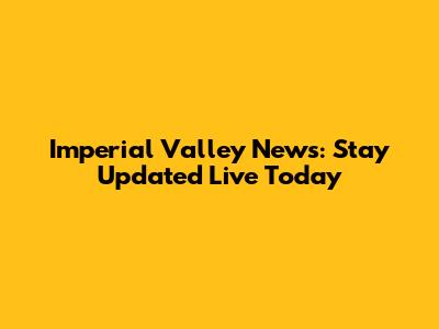Imperial Valley News: Stay Updated Live Today