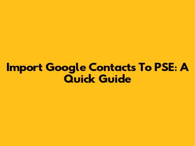 Import Google Contacts To PSE: A Quick Guide