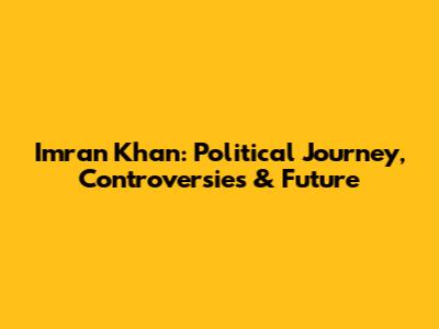 Imran Khan: Political Journey, Controversies & Future