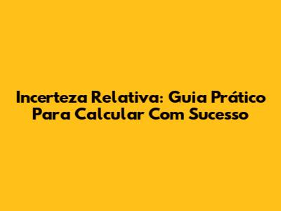 Incerteza Relativa: Guia Prático Para Calcular Com Sucesso