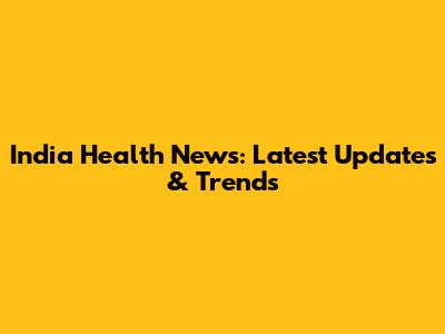 India Health News: Latest Updates & Trends