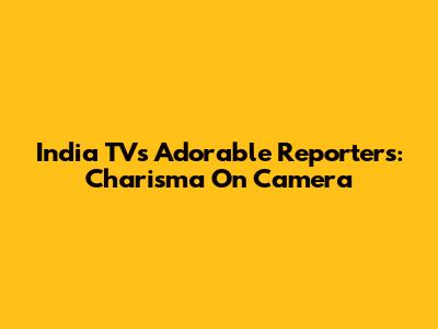 India TV's Adorable Reporters: Charisma On Camera