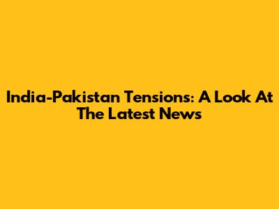 India-Pakistan Tensions: A Look At The Latest News