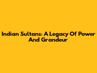 Indian Sultans: A Legacy Of Power And Grandeur