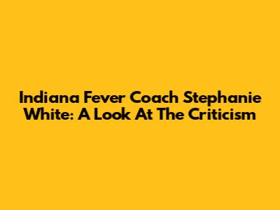 Indiana Fever Coach Stephanie White: A Look At The Criticism