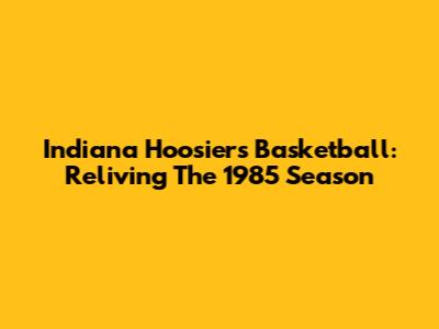 Indiana Hoosiers Basketball: Reliving The 1985 Season