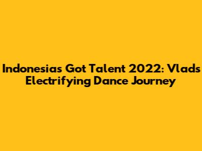 Indonesia's Got Talent 2022: Vlad's Electrifying Dance Journey