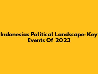 Indonesia's Political Landscape: Key Events Of 2023