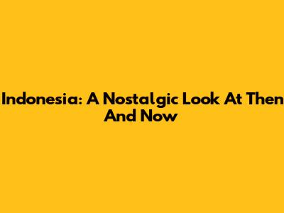 Indonesia: A Nostalgic Look At Then And Now