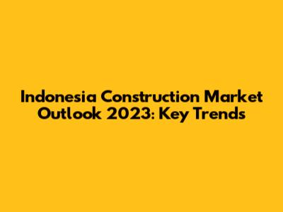 Indonesia Construction Market Outlook 2023: Key Trends
