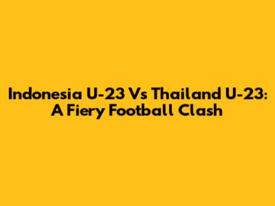 Indonesia U-23 Vs Thailand U-23: A Fiery Football Clash