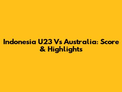 Indonesia U23 Vs Australia: Score & Highlights