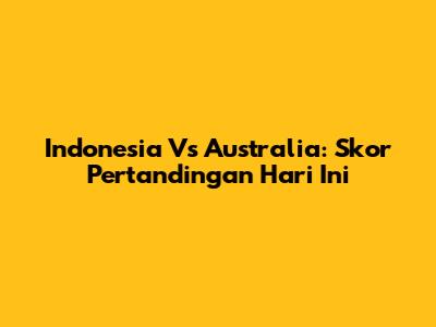 Indonesia Vs Australia: Skor Pertandingan Hari Ini