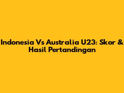 Indonesia Vs Australia U23: Skor & Hasil Pertandingan