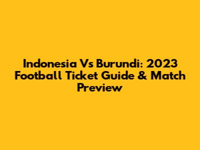 Indonesia Vs Burundi: 2023 Football Ticket Guide & Match Preview