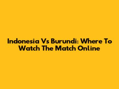 Indonesia Vs Burundi: Where To Watch The Match Online