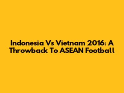 Indonesia Vs Vietnam 2016: A Throwback To ASEAN Football