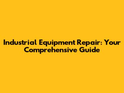 Industrial Equipment Repair: Your Comprehensive Guide