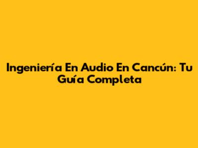 Ingeniería En Audio En Cancún: Tu Guía Completa