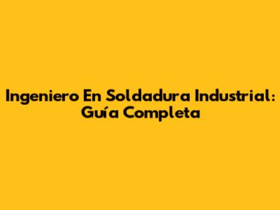Ingeniero En Soldadura Industrial: Guía Completa
