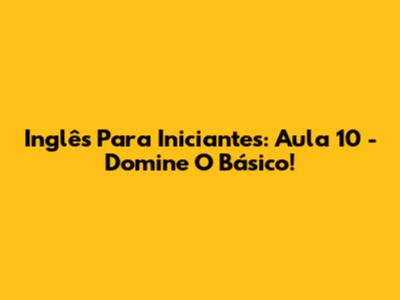 Inglês Para Iniciantes: Aula 10 - Domine O Básico!