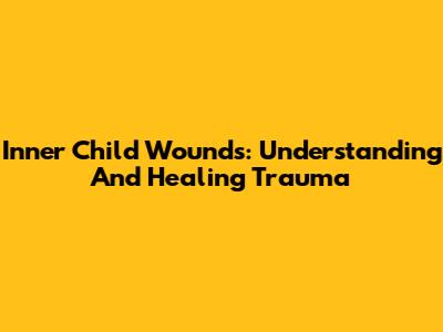 Inner Child Wounds: Understanding And Healing Trauma