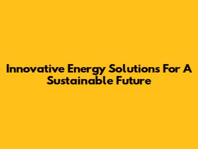 Innovative Energy Solutions For A Sustainable Future