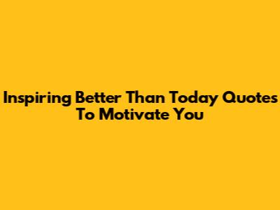 Inspiring 'Better Than Today' Quotes To Motivate You