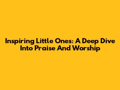Inspiring Little Ones: A Deep Dive Into Praise And Worship