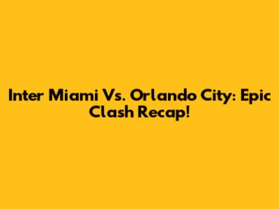 Inter Miami Vs. Orlando City: Epic Clash Recap!