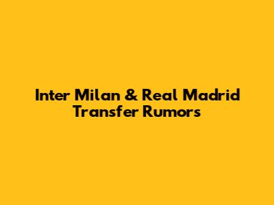 Inter Milan & Real Madrid Transfer Rumors