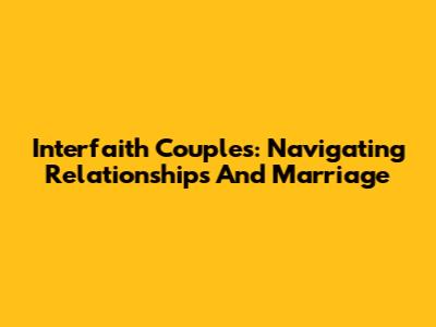 Interfaith Couples: Navigating Relationships And Marriage