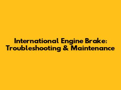 International Engine Brake: Troubleshooting & Maintenance