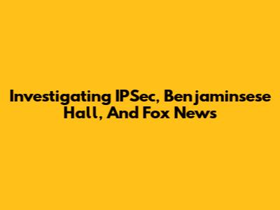 Investigating IPSec, Benjaminsese Hall, And Fox News