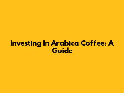 Investing In Arabica Coffee: A Guide