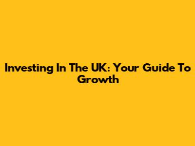 Investing In The UK: Your Guide To Growth
