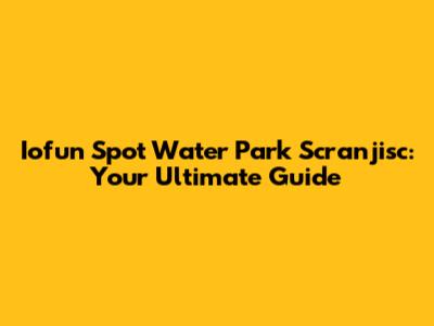 Iofun Spot Water Park Scranjisc: Your Ultimate Guide