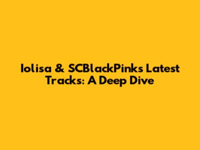 Iolisa & SCBlackPink's Latest Tracks: A Deep Dive