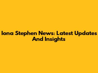 Iona Stephen News: Latest Updates And Insights