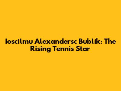 Ioscilmu Alexandersc Bublik: The Rising Tennis Star