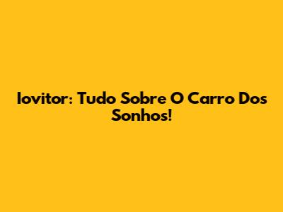 Iovitor: Tudo Sobre O Carro Dos Sonhos!