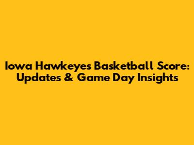 Iowa Hawkeyes Basketball Score: Updates & Game Day Insights
