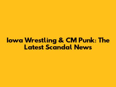 Iowa Wrestling & CM Punk: The Latest Scandal News